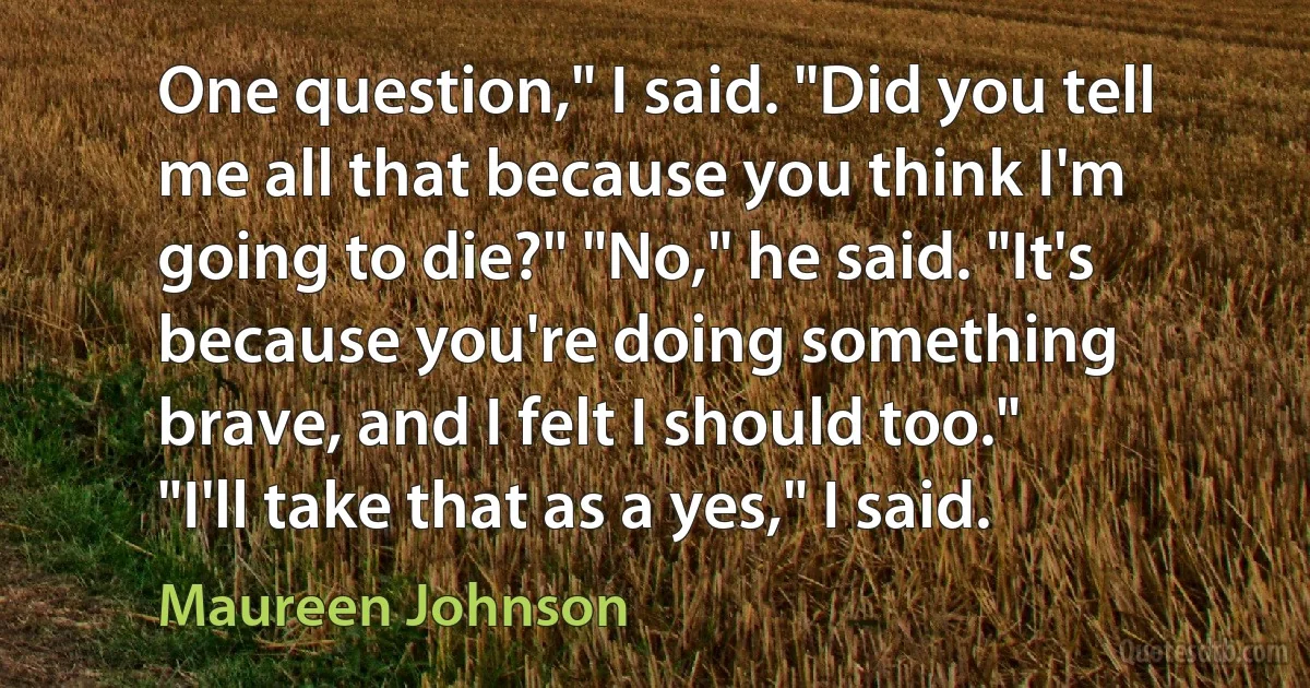 One question," I said. "Did you tell me all that because you think I'm going to die?" "No," he said. "It's because you're doing something brave, and I felt I should too." "I'll take that as a yes," I said. (Maureen Johnson)