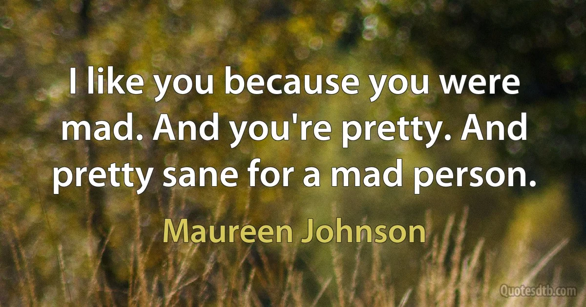 I like you because you were mad. And you're pretty. And pretty sane for a mad person. (Maureen Johnson)