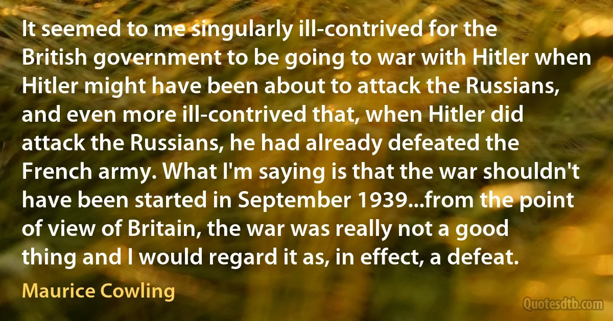 It seemed to me singularly ill-contrived for the British government to be going to war with Hitler when Hitler might have been about to attack the Russians, and even more ill-contrived that, when Hitler did attack the Russians, he had already defeated the French army. What I'm saying is that the war shouldn't have been started in September 1939...from the point of view of Britain, the war was really not a good thing and I would regard it as, in effect, a defeat. (Maurice Cowling)