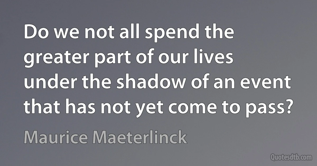 Do we not all spend the greater part of our lives under the shadow of an event that has not yet come to pass? (Maurice Maeterlinck)