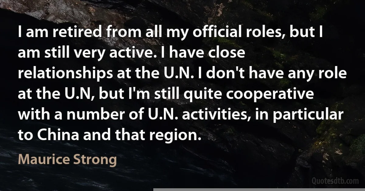 I am retired from all my official roles, but I am still very active. I have close relationships at the U.N. I don't have any role at the U.N, but I'm still quite cooperative with a number of U.N. activities, in particular to China and that region. (Maurice Strong)