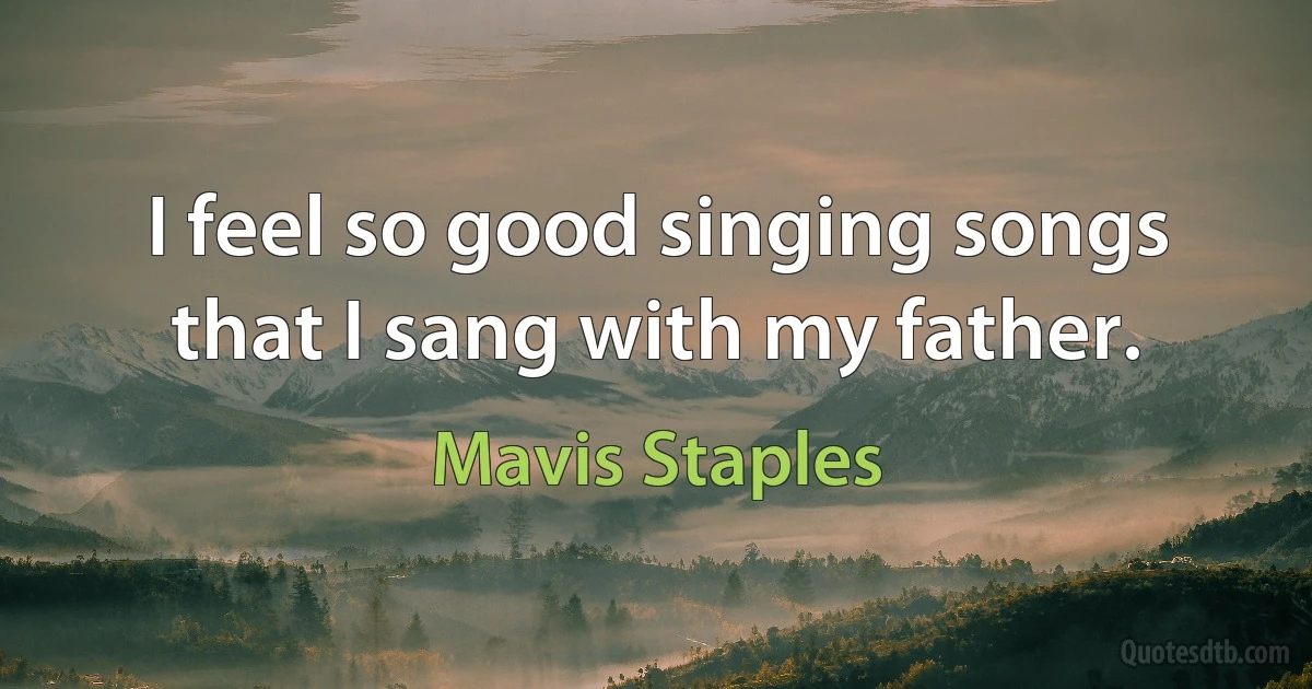 I feel so good singing songs that I sang with my father. (Mavis Staples)