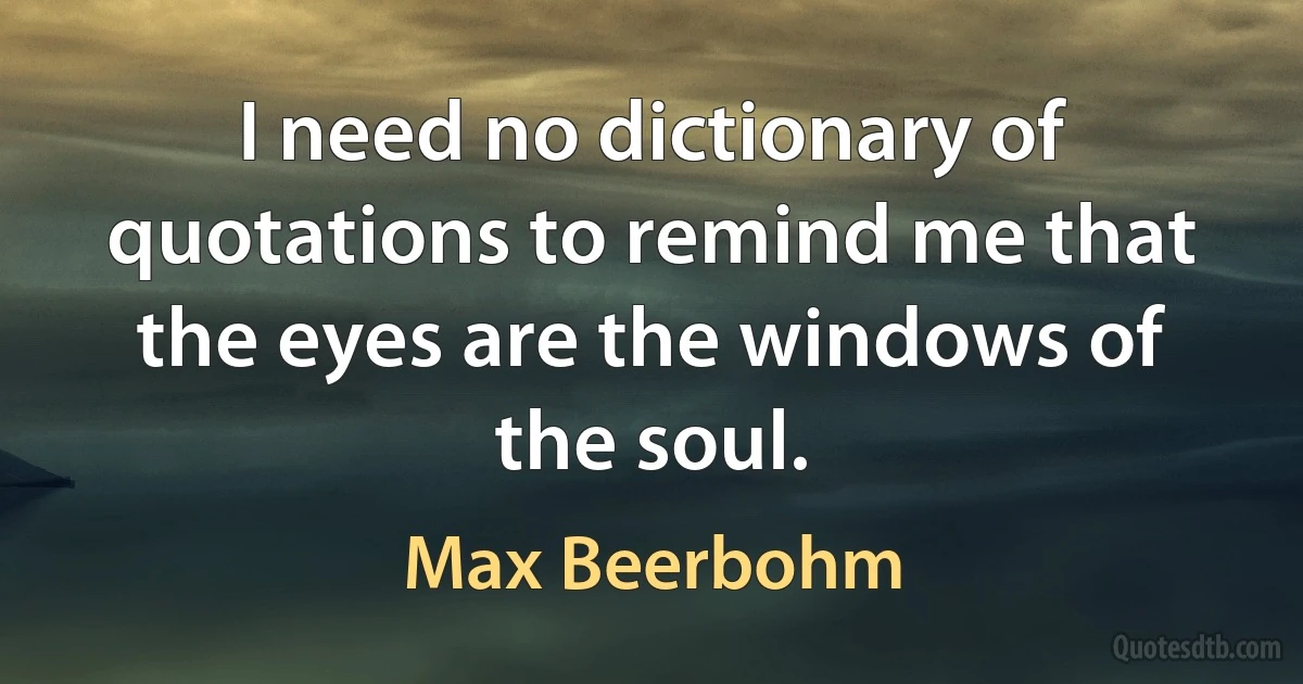 I need no dictionary of quotations to remind me that the eyes are the windows of the soul. (Max Beerbohm)