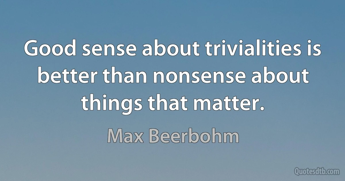 Good sense about trivialities is better than nonsense about things that matter. (Max Beerbohm)