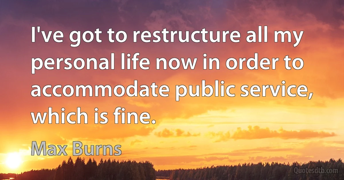 I've got to restructure all my personal life now in order to accommodate public service, which is fine. (Max Burns)