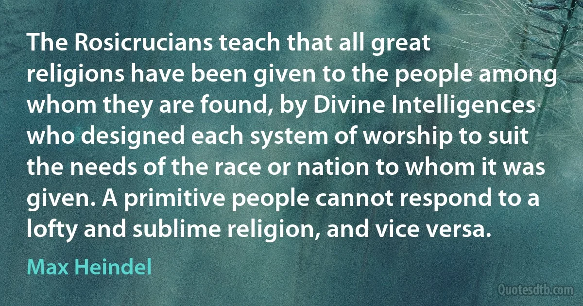 The Rosicrucians teach that all great religions have been given to the people among whom they are found, by Divine Intelligences who designed each system of worship to suit the needs of the race or nation to whom it was given. A primitive people cannot respond to a lofty and sublime religion, and vice versa. (Max Heindel)