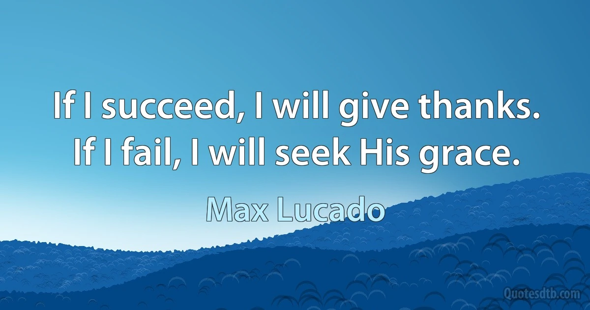 If I succeed, I will give thanks. If I fail, I will seek His grace. (Max Lucado)