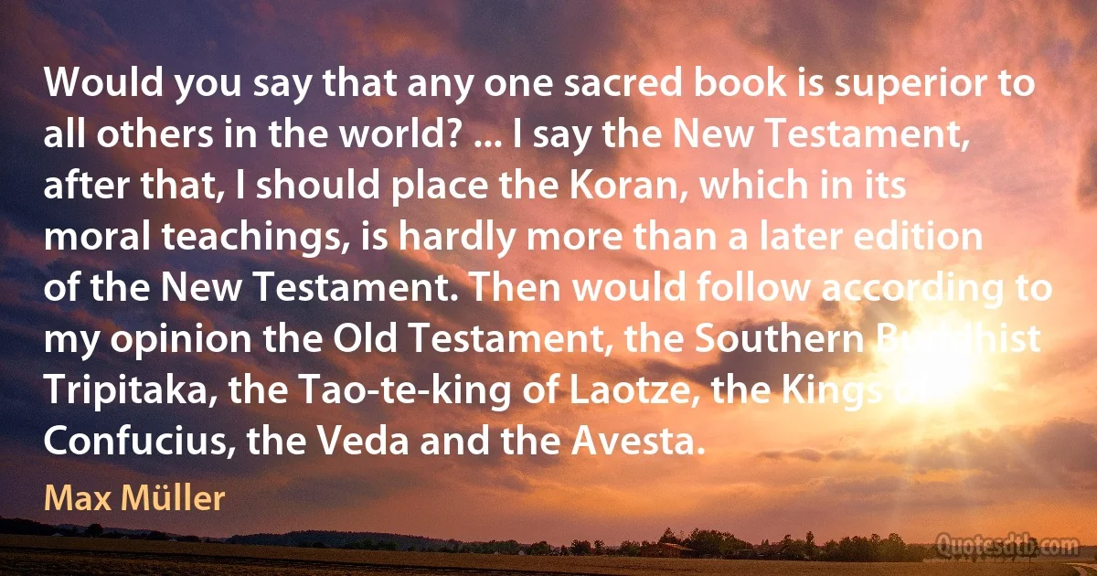 Would you say that any one sacred book is superior to all others in the world? ... I say the New Testament, after that, I should place the Koran, which in its moral teachings, is hardly more than a later edition of the New Testament. Then would follow according to my opinion the Old Testament, the Southern Buddhist Tripitaka, the Tao-te-king of Laotze, the Kings of Confucius, the Veda and the Avesta. (Max Müller)