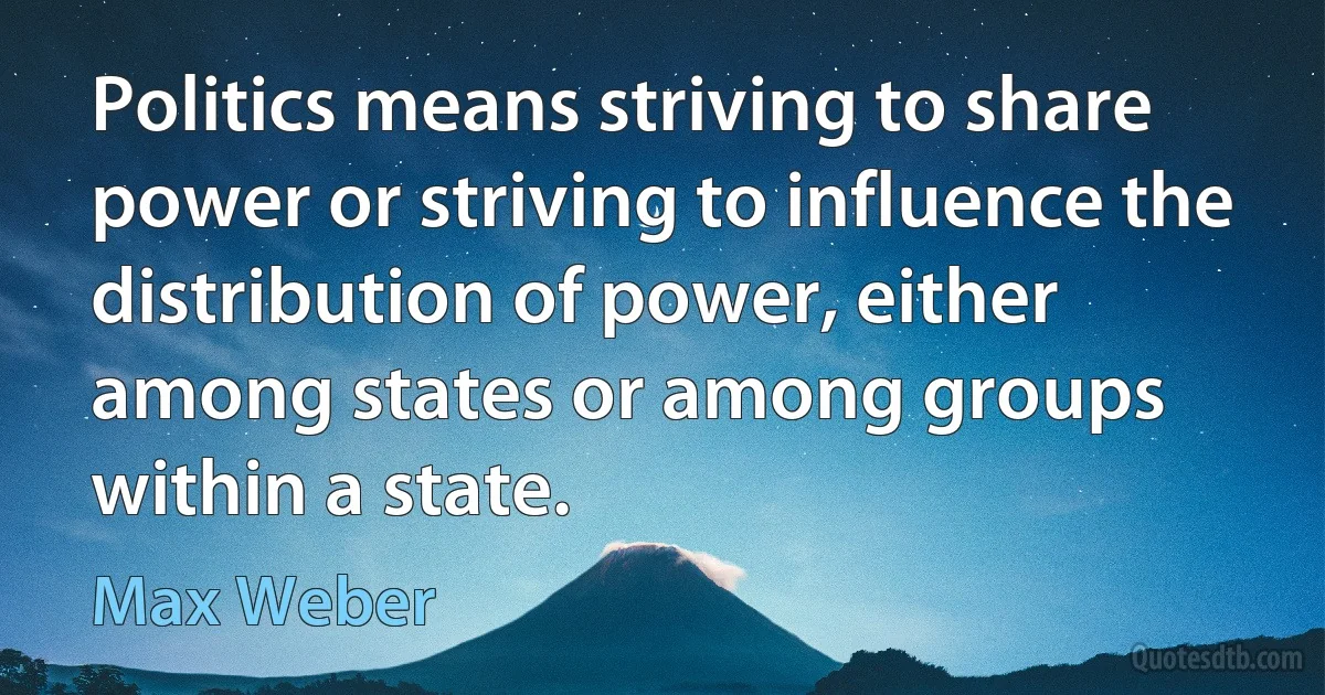 Politics means striving to share power or striving to influence the distribution of power, either among states or among groups within a state. (Max Weber)