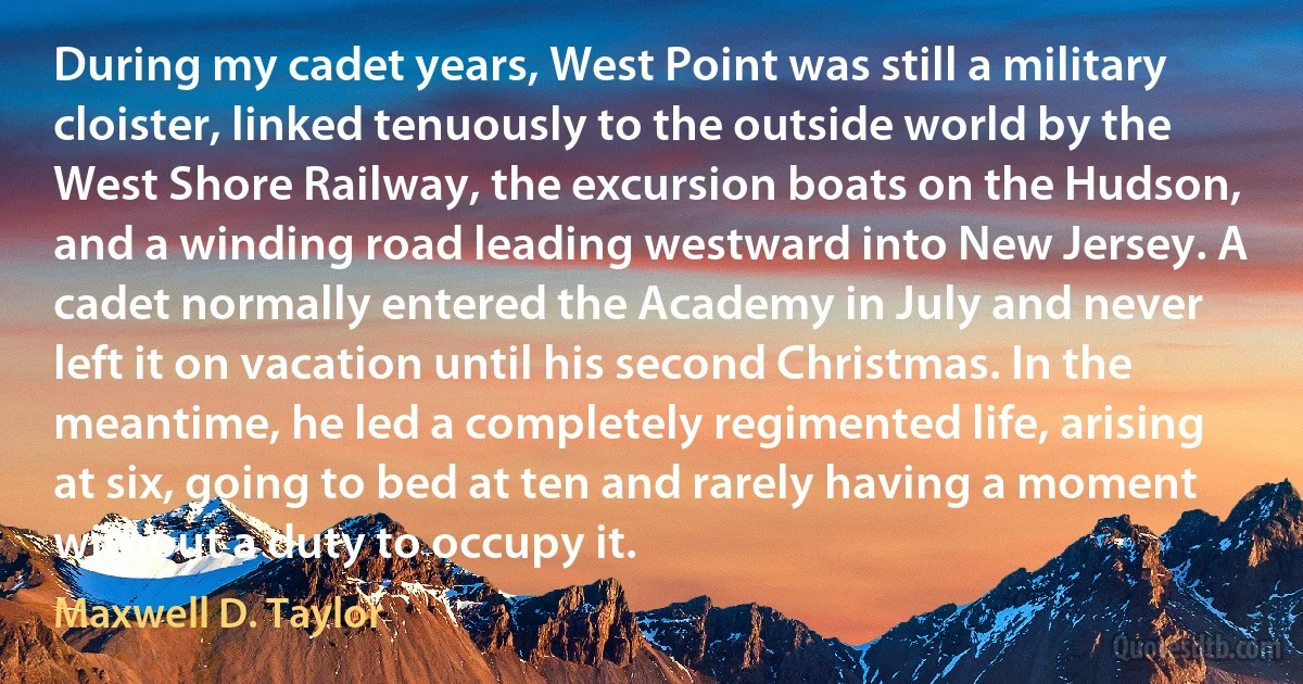 During my cadet years, West Point was still a military cloister, linked tenuously to the outside world by the West Shore Railway, the excursion boats on the Hudson, and a winding road leading westward into New Jersey. A cadet normally entered the Academy in July and never left it on vacation until his second Christmas. In the meantime, he led a completely regimented life, arising at six, going to bed at ten and rarely having a moment without a duty to occupy it. (Maxwell D. Taylor)