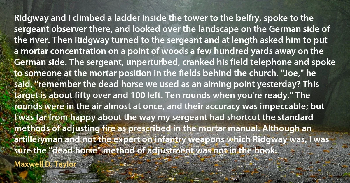 Ridgway and I climbed a ladder inside the tower to the belfry, spoke to the sergeant observer there, and looked over the landscape on the German side of the river. Then Ridgway turned to the sergeant and at length asked him to put a mortar concentration on a point of woods a few hundred yards away on the German side. The sergeant, unperturbed, cranked his field telephone and spoke to someone at the mortar position in the fields behind the church. "Joe," he said, "remember the dead horse we used as an aiming point yesterday? This target is about fifty over and 100 left. Ten rounds when you're ready." The rounds were in the air almost at once, and their accuracy was impeccable; but I was far from happy about the way my sergeant had shortcut the standard methods of adjusting fire as prescribed in the mortar manual. Although an artilleryman and not the expert on infantry weapons which Ridgway was, I was sure the "dead horse" method of adjustment was not in the book. (Maxwell D. Taylor)