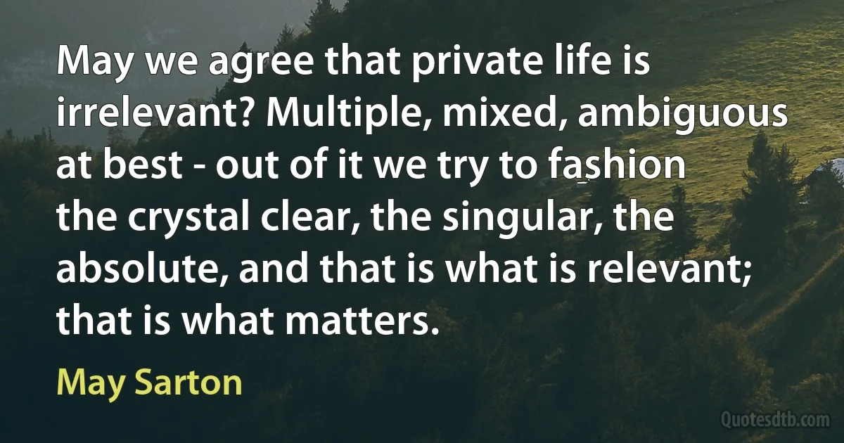 May we agree that private life is irrelevant? Multiple, mixed, ambiguous at best - out of it we try to fashion the crystal clear, the singular, the absolute, and that is what is relevant; that is what matters. (May Sarton)