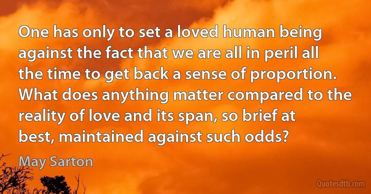 One has only to set a loved human being against the fact that we are all in peril all the time to get back a sense of proportion. What does anything matter compared to the reality of love and its span, so brief at best, maintained against such odds? (May Sarton)