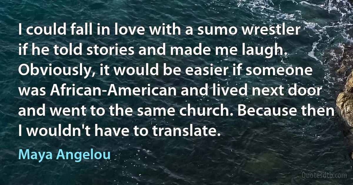 I could fall in love with a sumo wrestler if he told stories and made me laugh. Obviously, it would be easier if someone was African-American and lived next door and went to the same church. Because then I wouldn't have to translate. (Maya Angelou)