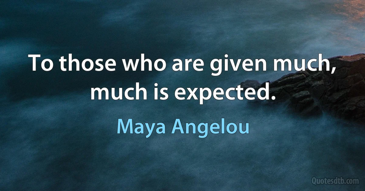 To those who are given much, much is expected. (Maya Angelou)