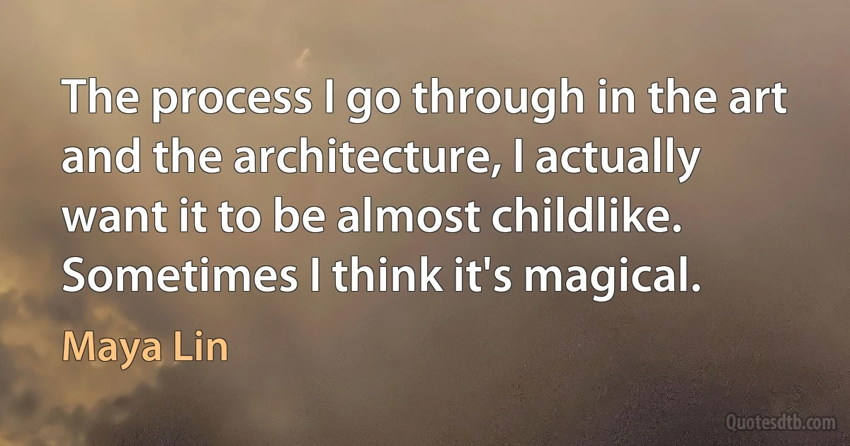 The process I go through in the art and the architecture, I actually want it to be almost childlike. Sometimes I think it's magical. (Maya Lin)