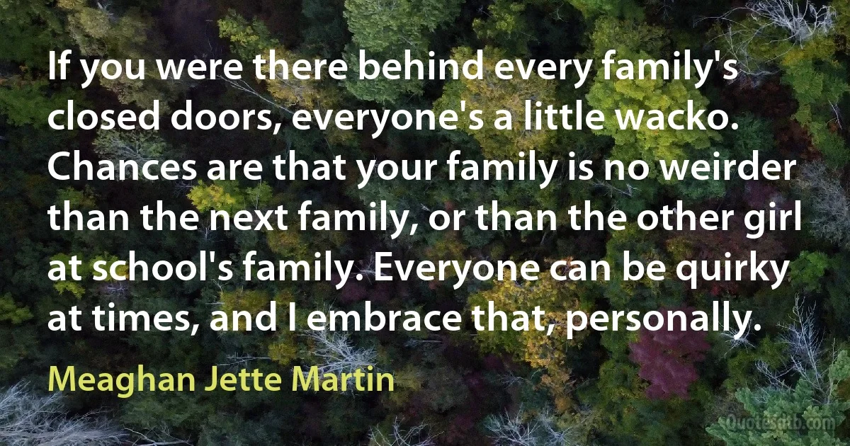 If you were there behind every family's closed doors, everyone's a little wacko. Chances are that your family is no weirder than the next family, or than the other girl at school's family. Everyone can be quirky at times, and I embrace that, personally. (Meaghan Jette Martin)