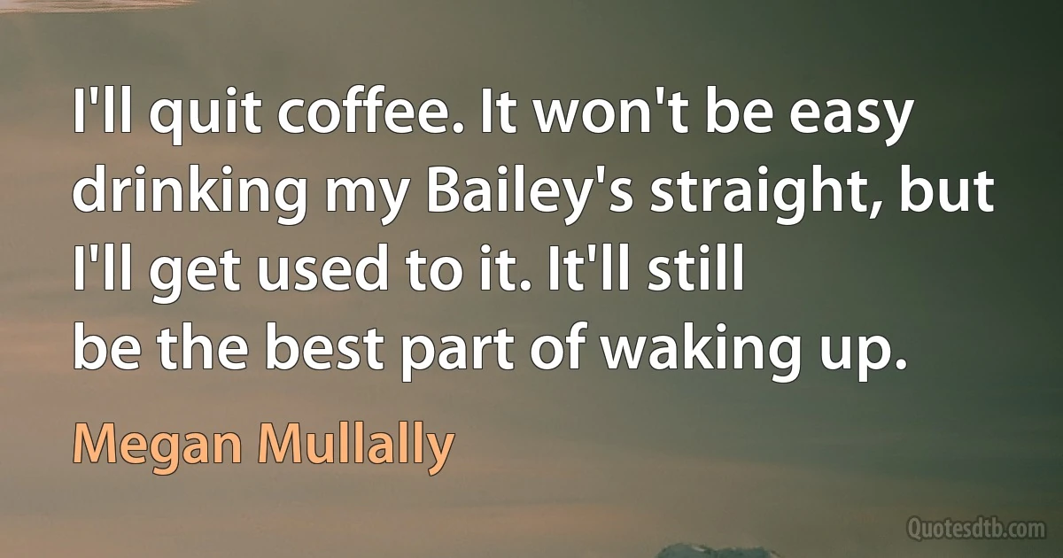 I'll quit coffee. It won't be easy drinking my Bailey's straight, but I'll get used to it. It'll still be the best part of waking up. (Megan Mullally)