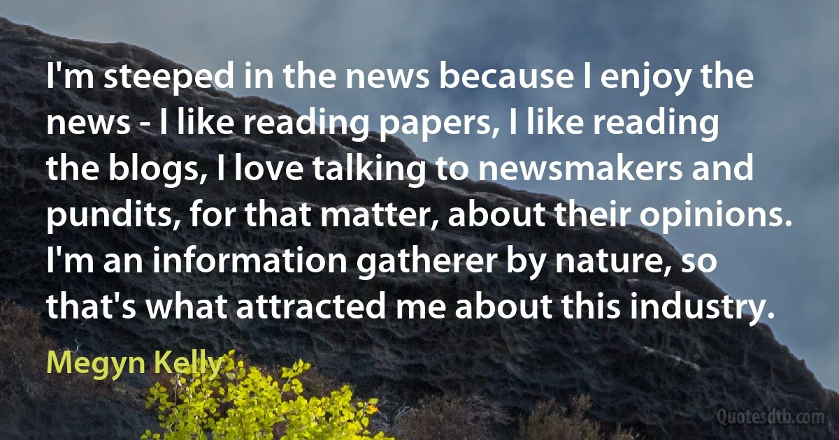 I'm steeped in the news because I enjoy the news - I like reading papers, I like reading the blogs, I love talking to newsmakers and pundits, for that matter, about their opinions. I'm an information gatherer by nature, so that's what attracted me about this industry. (Megyn Kelly)