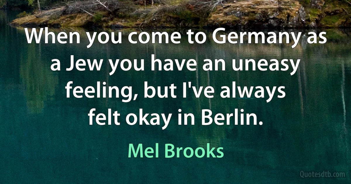 When you come to Germany as a Jew you have an uneasy feeling, but I've always felt okay in Berlin. (Mel Brooks)