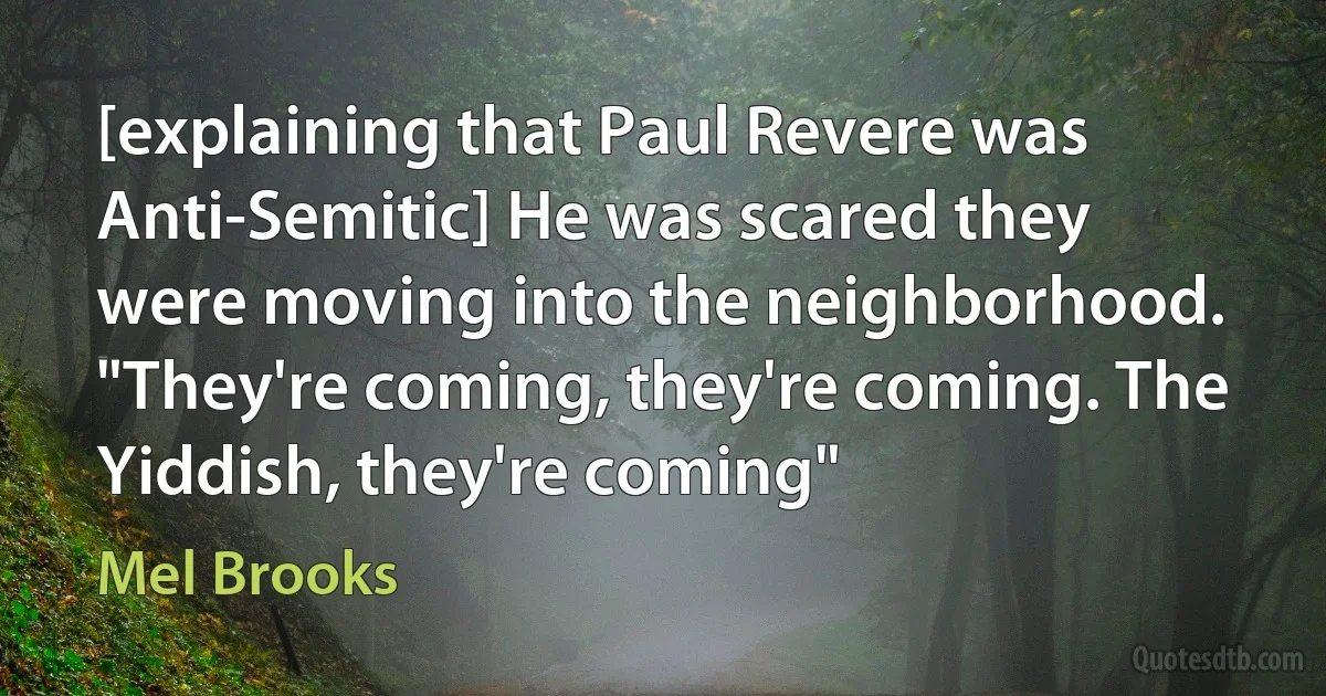 [explaining that Paul Revere was Anti-Semitic] He was scared they were moving into the neighborhood. "They're coming, they're coming. The Yiddish, they're coming" (Mel Brooks)