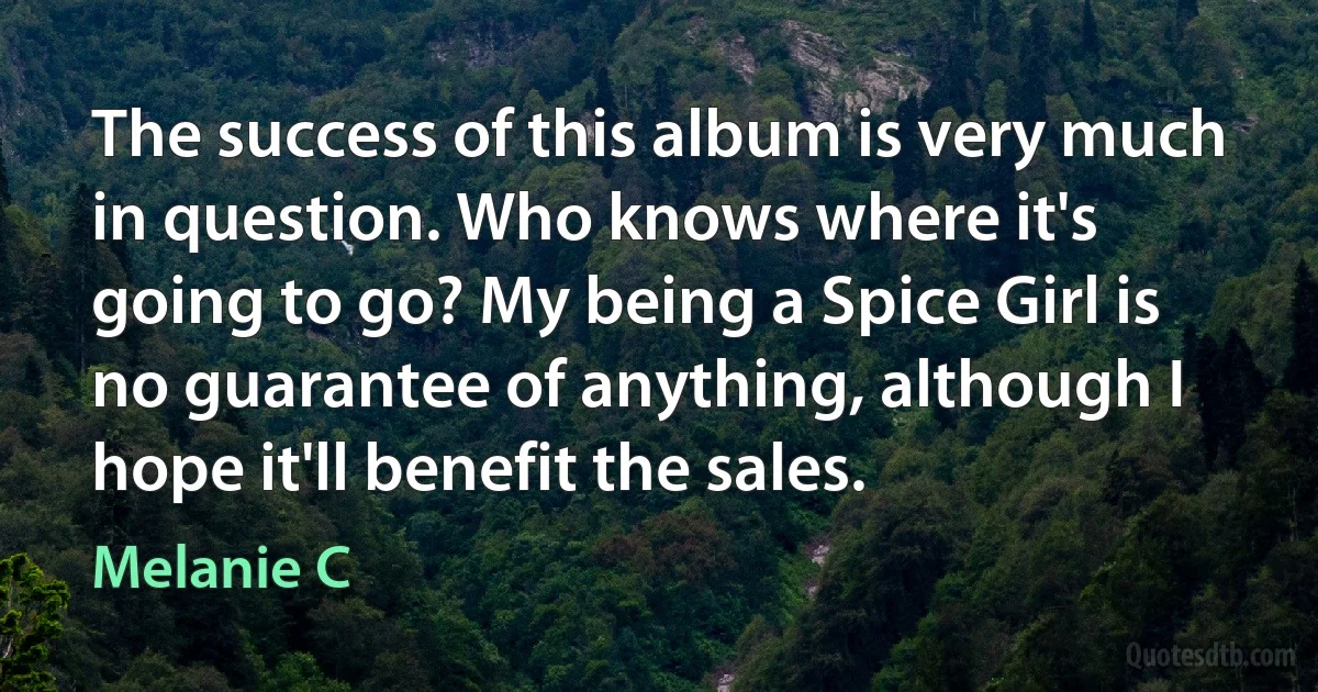 The success of this album is very much in question. Who knows where it's going to go? My being a Spice Girl is no guarantee of anything, although I hope it'll benefit the sales. (Melanie C)