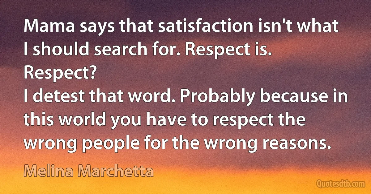 Mama says that satisfaction isn't what I should search for. Respect is. Respect?
I detest that word. Probably because in this world you have to respect the wrong people for the wrong reasons. (Melina Marchetta)