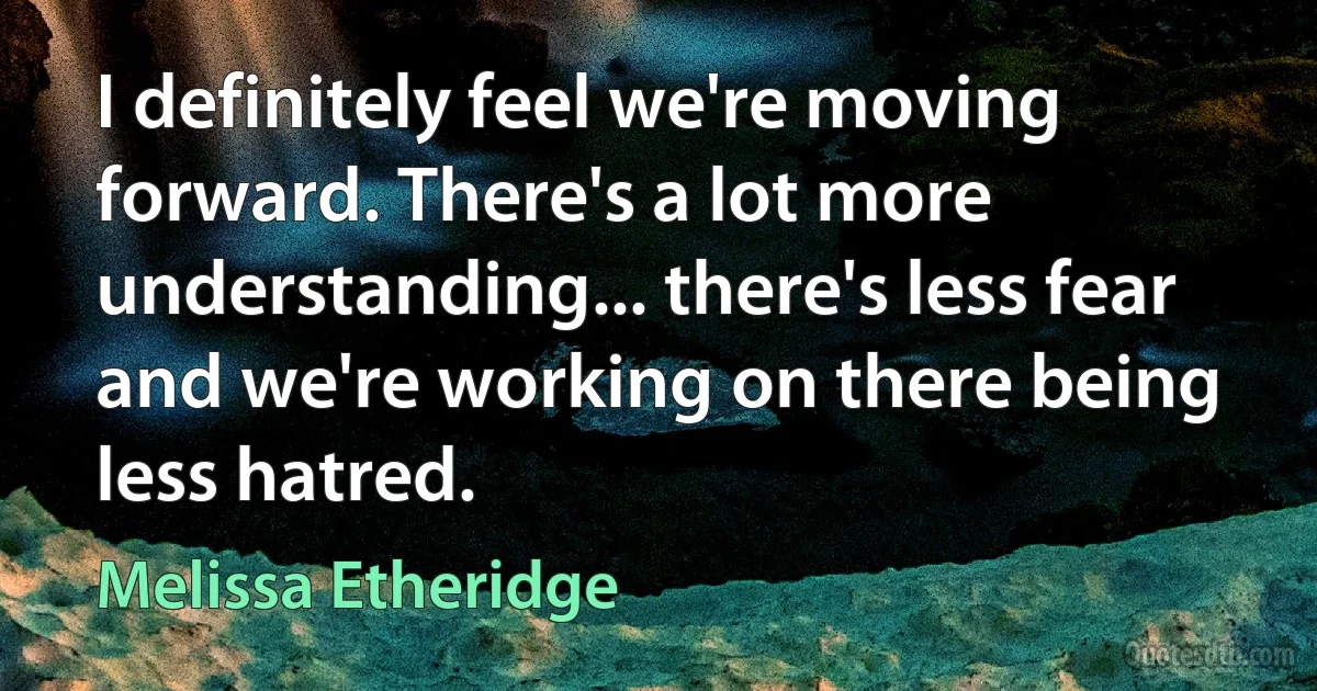 I definitely feel we're moving forward. There's a lot more understanding... there's less fear and we're working on there being less hatred. (Melissa Etheridge)