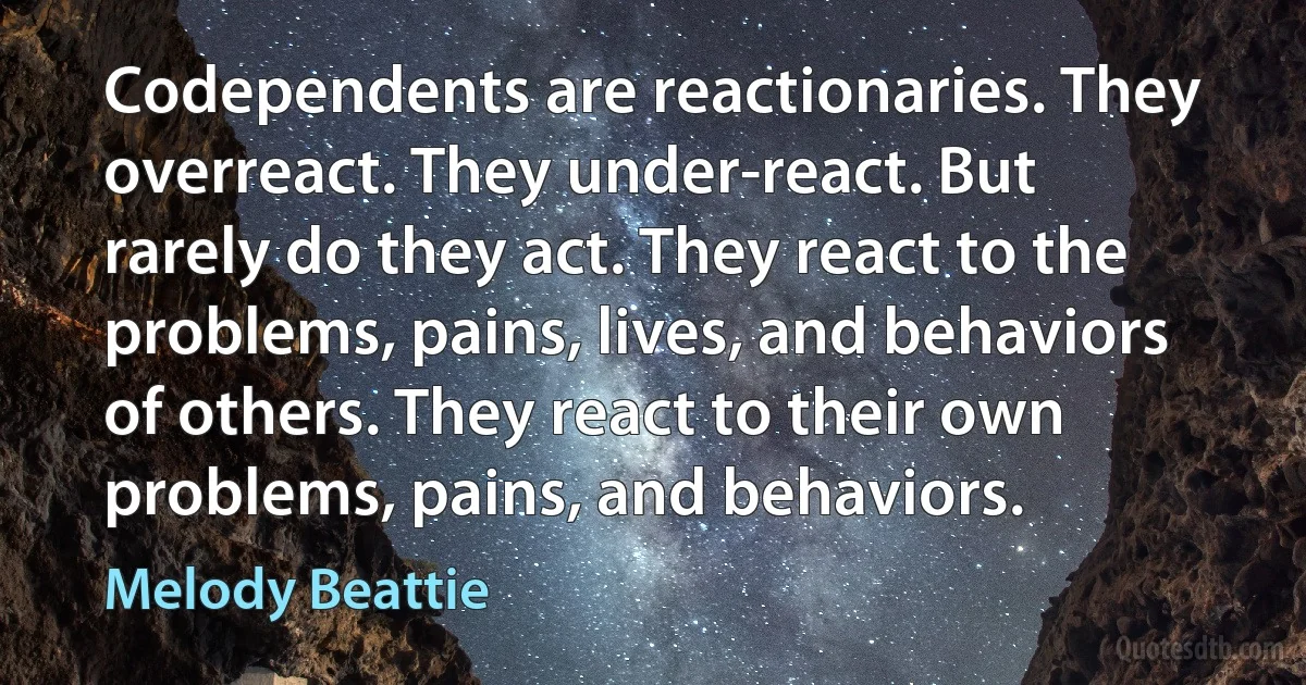 Codependents are reactionaries. They overreact. They under-react. But rarely do they act. They react to the problems, pains, lives, and behaviors of others. They react to their own problems, pains, and behaviors. (Melody Beattie)