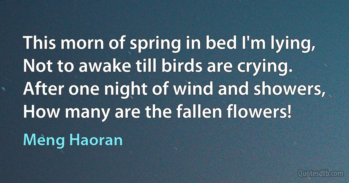 This morn of spring in bed I'm lying,
Not to awake till birds are crying.
After one night of wind and showers,
How many are the fallen flowers! (Meng Haoran)