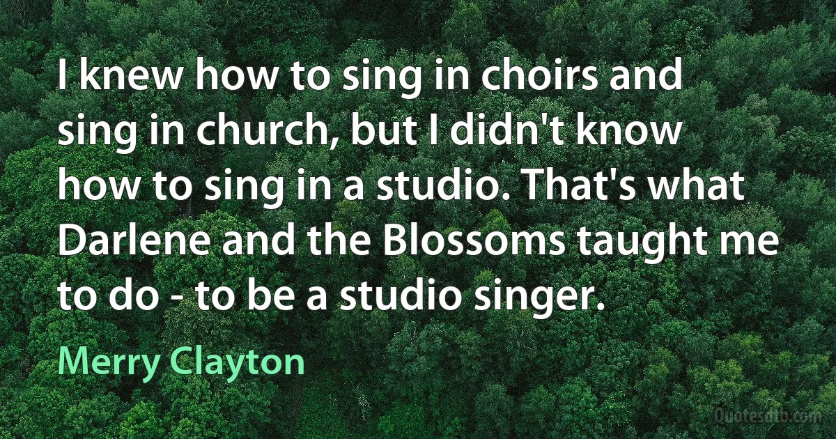 I knew how to sing in choirs and sing in church, but I didn't know how to sing in a studio. That's what Darlene and the Blossoms taught me to do - to be a studio singer. (Merry Clayton)