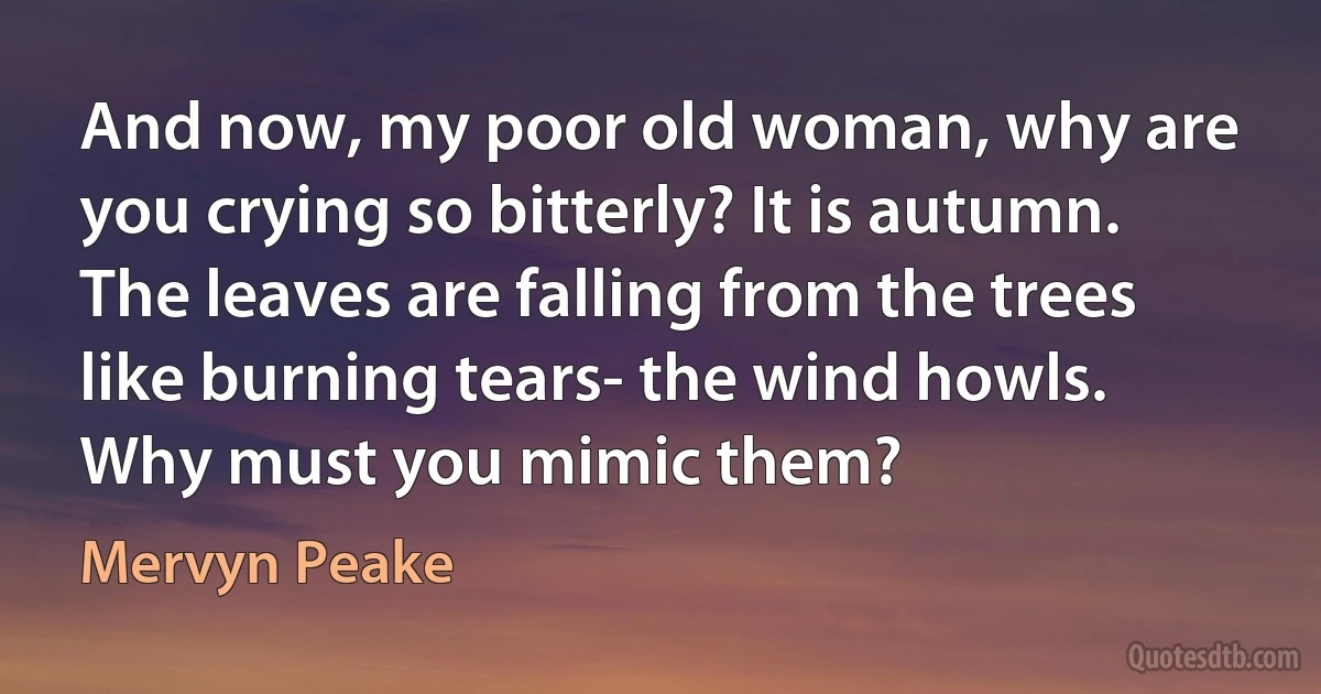 And now, my poor old woman, why are you crying so bitterly? It is autumn. The leaves are falling from the trees like burning tears- the wind howls. Why must you mimic them? (Mervyn Peake)