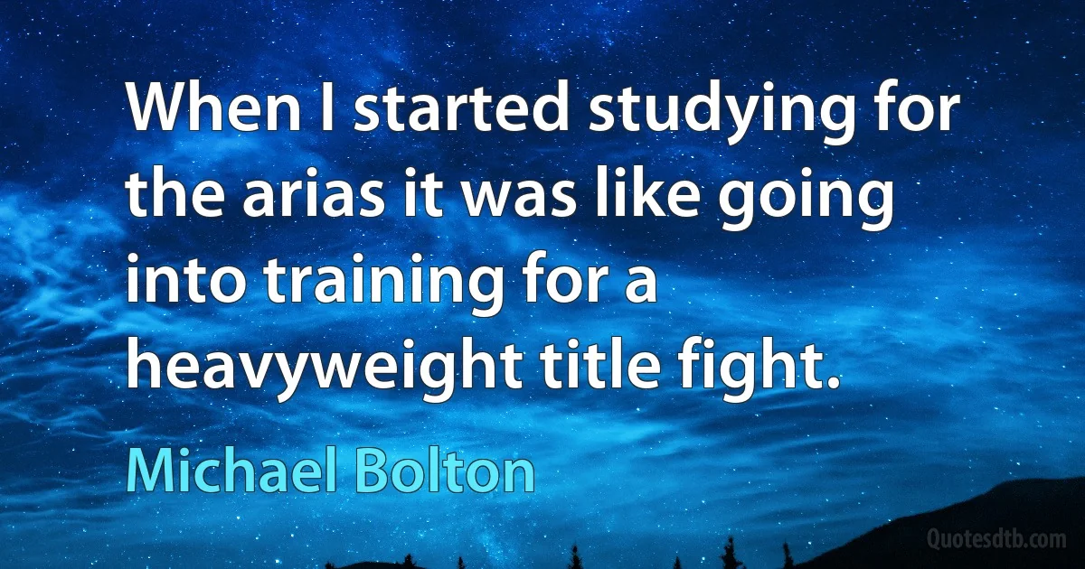 When I started studying for the arias it was like going into training for a heavyweight title fight. (Michael Bolton)