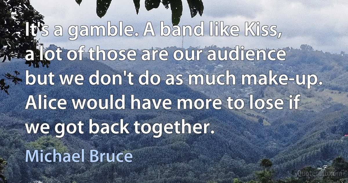 It's a gamble. A band like Kiss, a lot of those are our audience but we don't do as much make-up. Alice would have more to lose if we got back together. (Michael Bruce)