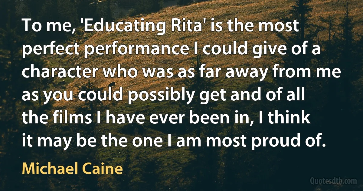 To me, 'Educating Rita' is the most perfect performance I could give of a character who was as far away from me as you could possibly get and of all the films I have ever been in, I think it may be the one I am most proud of. (Michael Caine)