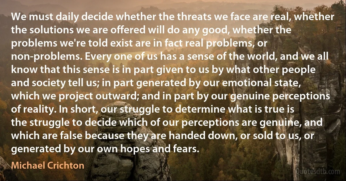 We must daily decide whether the threats we face are real, whether the solutions we are offered will do any good, whether the problems we're told exist are in fact real problems, or non-problems. Every one of us has a sense of the world, and we all know that this sense is in part given to us by what other people and society tell us; in part generated by our emotional state, which we project outward; and in part by our genuine perceptions of reality. In short, our struggle to determine what is true is the struggle to decide which of our perceptions are genuine, and which are false because they are handed down, or sold to us, or generated by our own hopes and fears. (Michael Crichton)