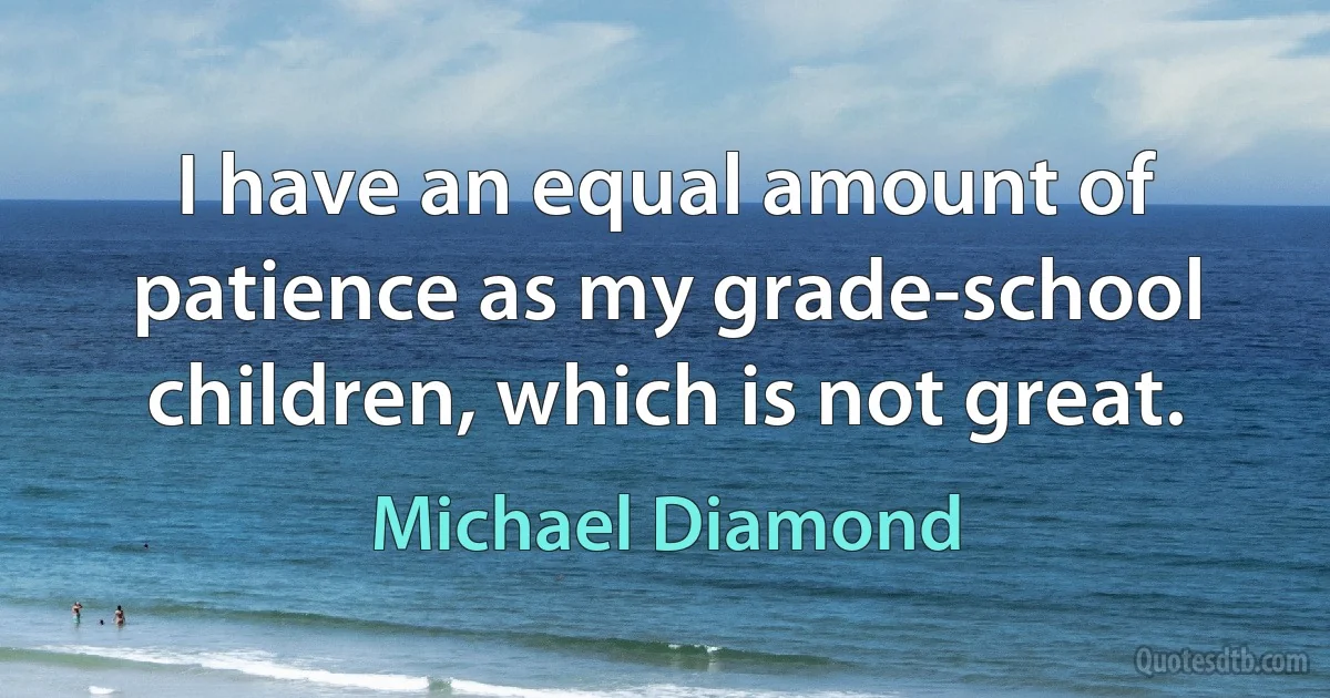 I have an equal amount of patience as my grade-school children, which is not great. (Michael Diamond)