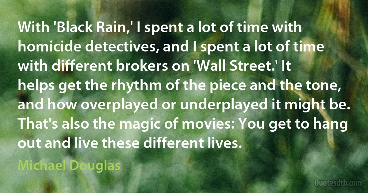 With 'Black Rain,' I spent a lot of time with homicide detectives, and I spent a lot of time with different brokers on 'Wall Street.' It helps get the rhythm of the piece and the tone, and how overplayed or underplayed it might be. That's also the magic of movies: You get to hang out and live these different lives. (Michael Douglas)