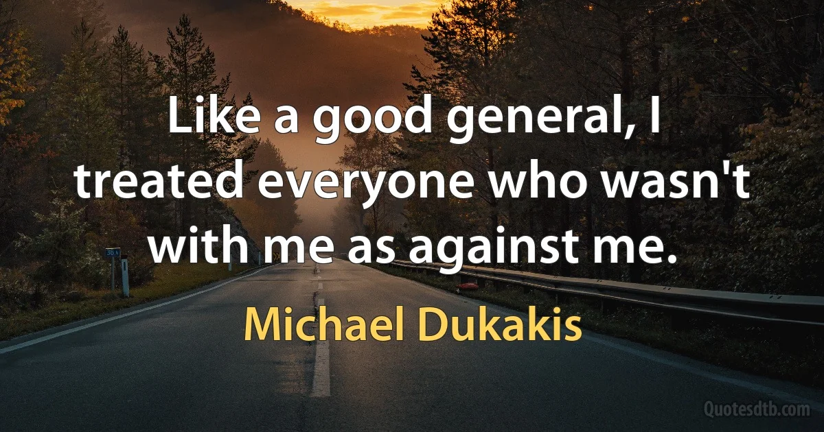 Like a good general, I treated everyone who wasn't with me as against me. (Michael Dukakis)