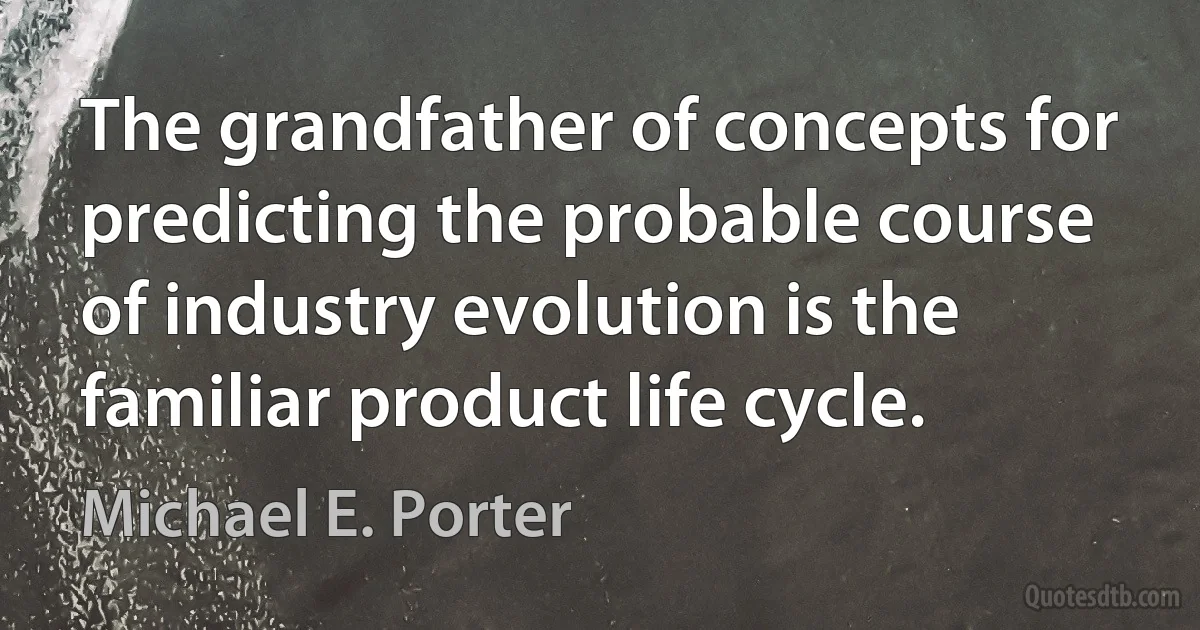 The grandfather of concepts for predicting the probable course of industry evolution is the familiar product life cycle. (Michael E. Porter)