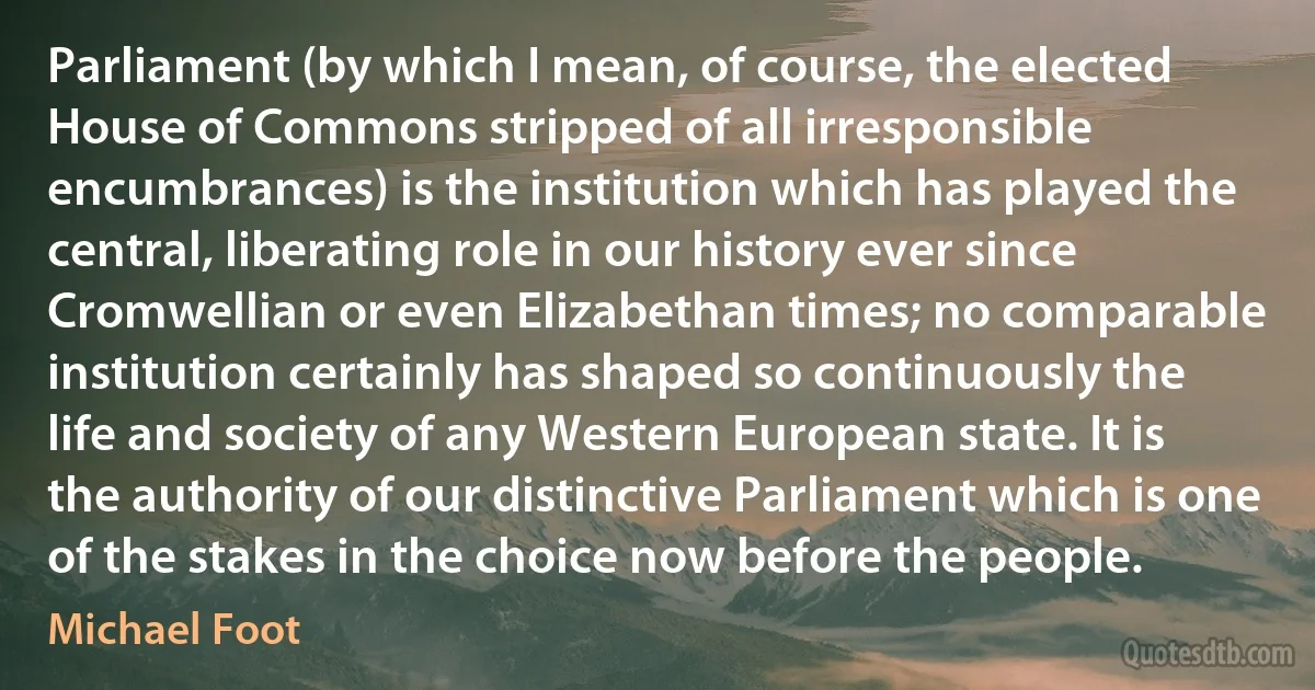 Parliament (by which I mean, of course, the elected House of Commons stripped of all irresponsible encumbrances) is the institution which has played the central, liberating role in our history ever since Cromwellian or even Elizabethan times; no comparable institution certainly has shaped so continuously the life and society of any Western European state. It is the authority of our distinctive Parliament which is one of the stakes in the choice now before the people. (Michael Foot)
