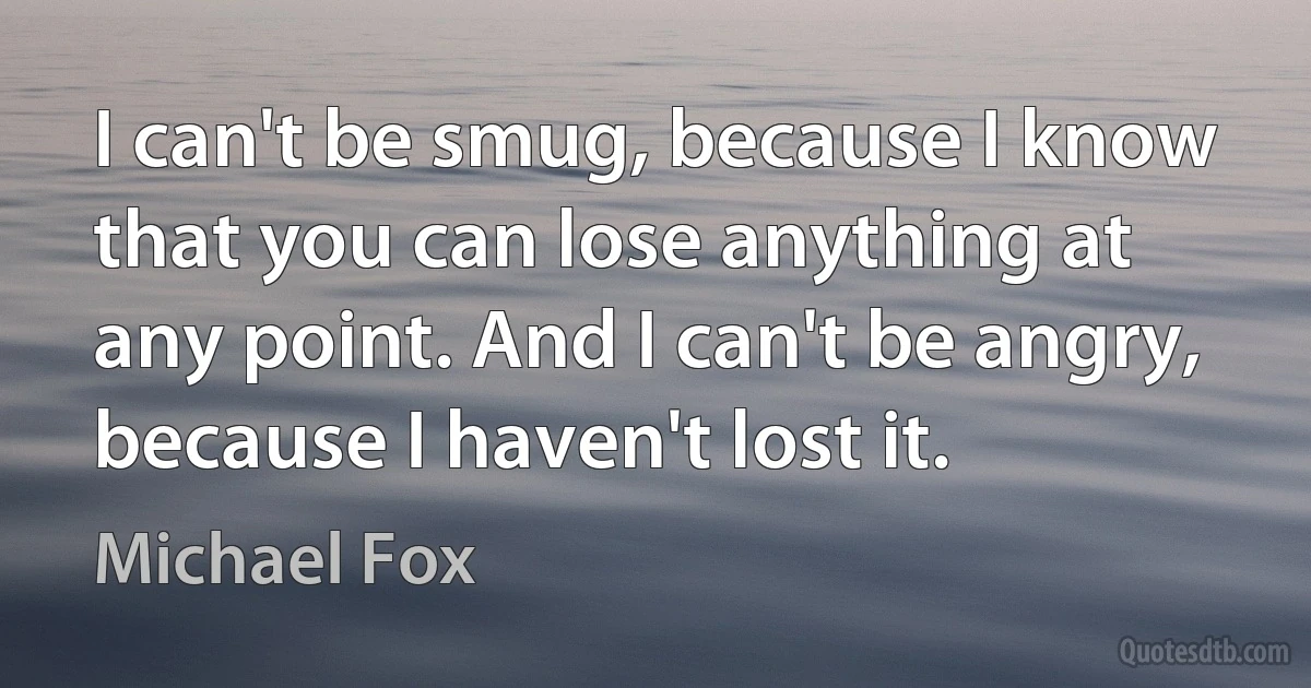 I can't be smug, because I know that you can lose anything at any point. And I can't be angry, because I haven't lost it. (Michael Fox)