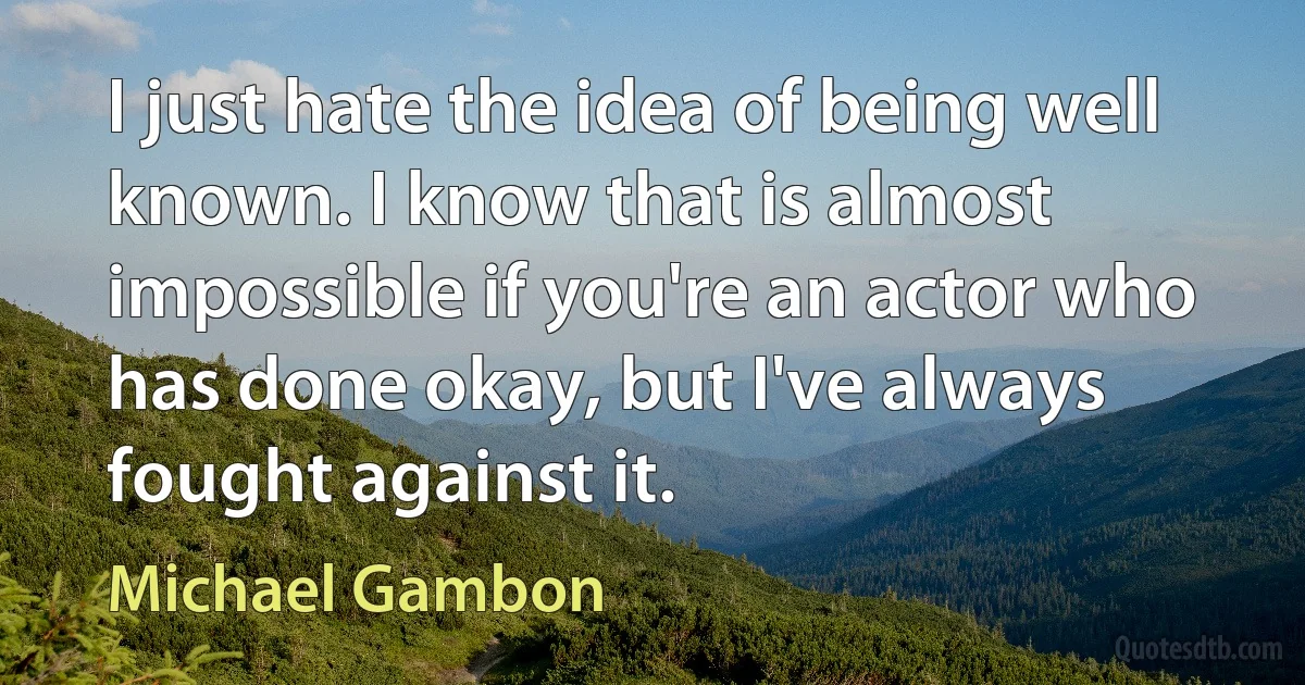 I just hate the idea of being well known. I know that is almost impossible if you're an actor who has done okay, but I've always fought against it. (Michael Gambon)