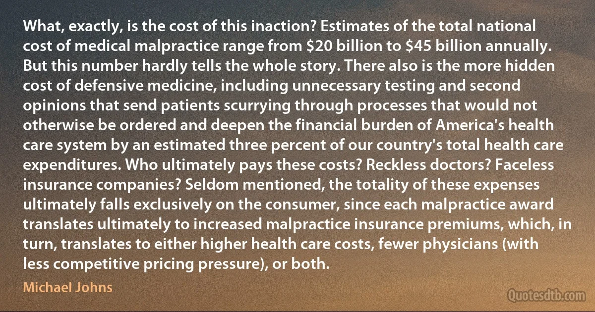 What, exactly, is the cost of this inaction? Estimates of the total national cost of medical malpractice range from $20 billion to $45 billion annually. But this number hardly tells the whole story. There also is the more hidden cost of defensive medicine, including unnecessary testing and second opinions that send patients scurrying through processes that would not otherwise be ordered and deepen the financial burden of America's health care system by an estimated three percent of our country's total health care expenditures. Who ultimately pays these costs? Reckless doctors? Faceless insurance companies? Seldom mentioned, the totality of these expenses ultimately falls exclusively on the consumer, since each malpractice award translates ultimately to increased malpractice insurance premiums, which, in turn, translates to either higher health care costs, fewer physicians (with less competitive pricing pressure), or both. (Michael Johns)