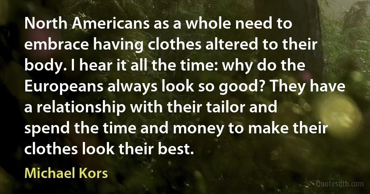 North Americans as a whole need to embrace having clothes altered to their body. I hear it all the time: why do the Europeans always look so good? They have a relationship with their tailor and spend the time and money to make their clothes look their best. (Michael Kors)