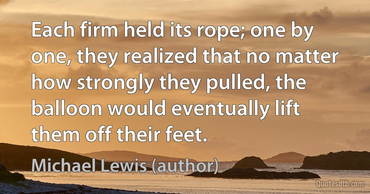 Each firm held its rope; one by one, they realized that no matter how strongly they pulled, the balloon would eventually lift them off their feet. (Michael Lewis (author))