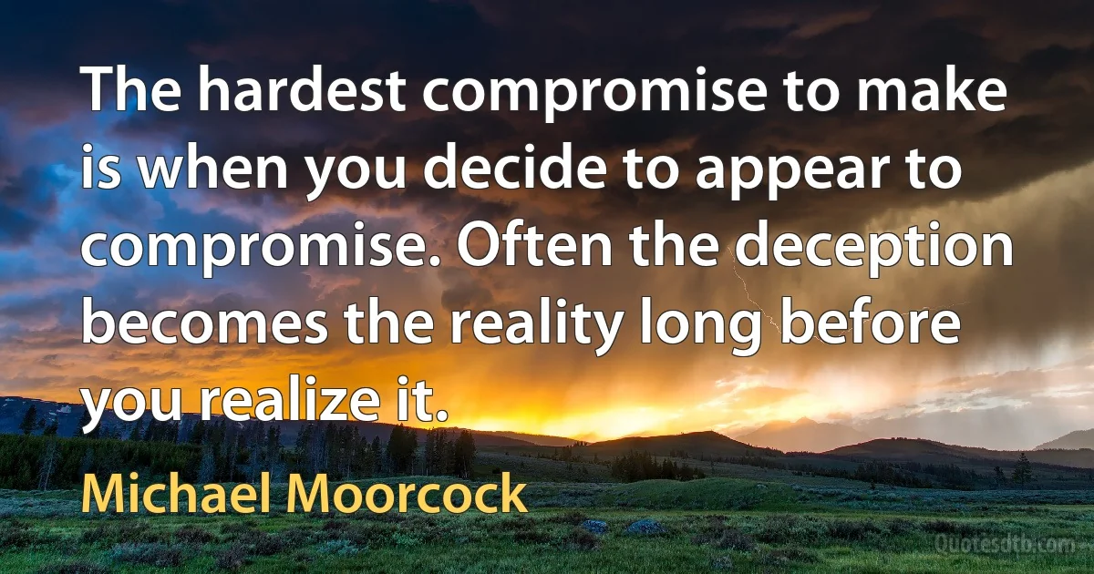 The hardest compromise to make is when you decide to appear to compromise. Often the deception becomes the reality long before you realize it. (Michael Moorcock)