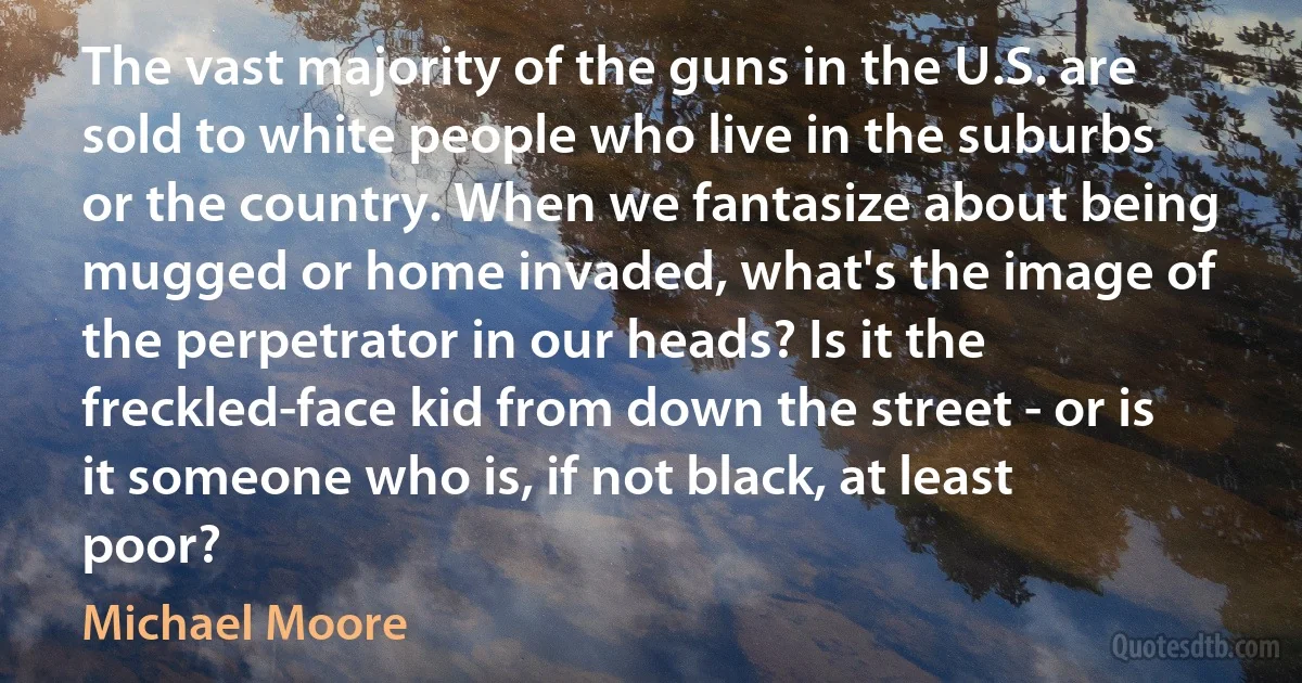 The vast majority of the guns in the U.S. are sold to white people who live in the suburbs or the country. When we fantasize about being mugged or home invaded, what's the image of the perpetrator in our heads? Is it the freckled-face kid from down the street - or is it someone who is, if not black, at least poor? (Michael Moore)