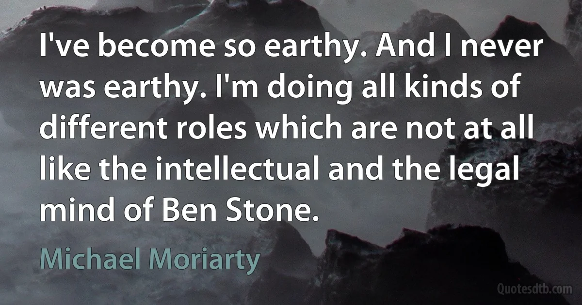 I've become so earthy. And I never was earthy. I'm doing all kinds of different roles which are not at all like the intellectual and the legal mind of Ben Stone. (Michael Moriarty)