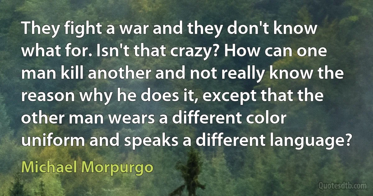 They fight a war and they don't know what for. Isn't that crazy? How can one man kill another and not really know the reason why he does it, except that the other man wears a different color uniform and speaks a different language? (Michael Morpurgo)